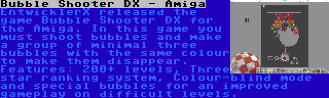 Bubble Shooter DX - Amiga | EntwicklerX released the game Bubble Shooter DX for the Amiga. In this game you must shoot bubbles and make a group of minimal three bubbles with the same colour to make them disappear. Features: 200+ levels, Three star ranking system, Colour-blind mode and special bubbles for an improved gameplay on difficult levels.