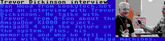 Trevor Dickinson interview | Dan Wood from kookytech.net had an interview with Trevor Dickinson. He talks with Trevor, from A-Eon about the AmigaOne X1000 project, AmigaOS 4 and the future of the system. Plus, his memories and why he fell in love with the original Amiga machines.