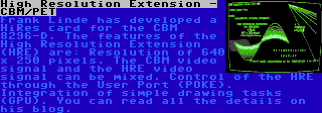 High Resolution Extension - CBM/PET | Frank Linde has developed a HiRes card for the CBM 8296-D. The features of the High Resolution Extension (HRE) are: Resolution of 640 x 250 pixels. The CBM video signal and the HRE video signal can be mixed. Control of the HRE through the User Port (POKE). Integration of simple drawing tasks (GPU). You can read all the details on his blog.