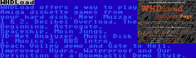 WHDLoad | WHDLoad offers a way to play Amiga diskette games from your hard disk. New: Muzzax 1 & 2, Decibel Overload, The Beginning, Astrogate, Spaceship, Moin Jungs, 3D-Net Analyzer, Music Disk 1, Musics 3, BBS Intro, Beach Volley demo and Gate to Hell. Improved: Hydra, Waterproof and Our Definition of a Boombastic Demo Style.