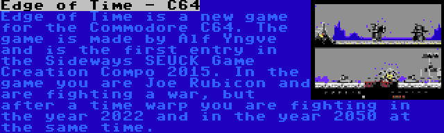 Edge of Time - C64 | Edge of Time is a new game for the Commodore C64. The game is made by Alf Yngve and is the first entry in the Sideways SEUCK Game Creation Compo 2015. In the game you are Joe Rubicon and are fighting a war, but after a time warp you are fighting in the year 2022 and in the year 2050 at the same time.