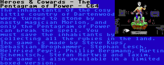 Heroes & Cowards - The Pentagram of Power - C64 | The inhabitants of the cosy little country of Dartenwood were turned to stone by nasty magician Morlon, and only the Pentagram of Power can break the spell. You must save the inhabitants by collecting all the rubies in the land. The game is made by Steve Kups, Sebastian Broghammer, Stephan Lesch, Helfried Peyrl, Phillip Bergmann, Martin Schemitsch, Stefan Hartwig and Taxim. The game is also available in a limited boxed version.