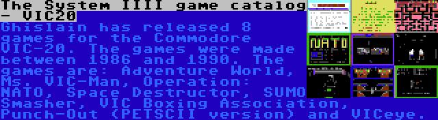 The System IIII game catalog - VIC20 | Ghislain has released 8 games for the Commodore VIC-20. The games were made between 1986 and 1990. The games are: Adventure World, Ms. VIC-Man, Operation: NATO, Space Destructor, SUMO Smasher, VIC Boxing Association, Punch-Out (PETSCII version) and VICeye.