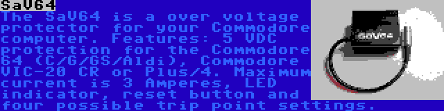 SaV64 | The SaV64 is a over voltage protector for your Commodore computer. Features: 5 VDC protection for the Commodore 64 (C/G/GS/Aldi), Commodore VIC-20 CR or Plus/4. Maximum current is 3 Amperes, LED indicator, reset button and four possible trip point settings.