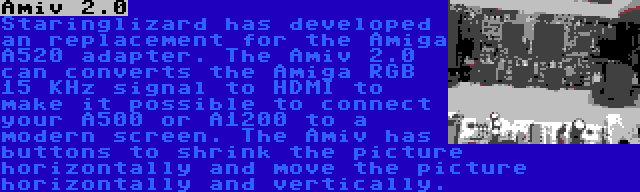 Amiv 2.0 | Staringlizard has developed an replacement for the Amiga A520 adapter. The Amiv 2.0 can converts the Amiga RGB 15 KHz signal to HDMI to make it possible to connect your A500 or A1200 to a modern screen. The Amiv has buttons to shrink the picture horizontally and move the picture horizontally and vertically.