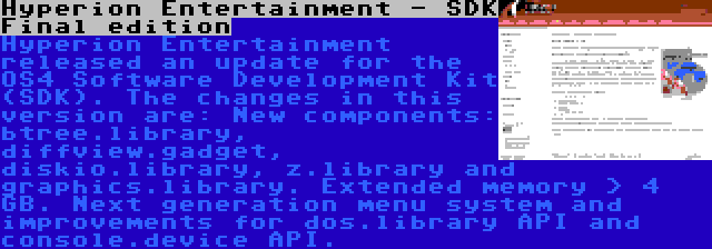 Hyperion Entertainment - SDK Final edition | Hyperion Entertainment released an update for the OS4 Software Development Kit (SDK). The changes in this version are: New components: btree.library, diffview.gadget, diskio.library, z.library and graphics.library. Extended memory > 4 GB. Next generation menu system and improvements for dos.library API and console.device API.