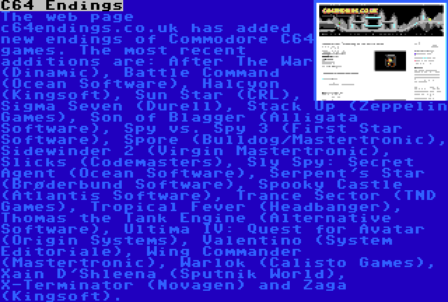 C64 Endings | The web page c64endings.co.uk has added new endings of Commodore C64 games. The most recent additions are: After The War (Dinamic), Battle Command (Ocean Software), Halcyon (Kingsoft), Sun Star (CRL), Sigma Seven (Durell), Stack Up (Zeppelin Games), Son of Blagger (Alligata Software), Spy vs. Spy 3 (First Star Software), Spore (Bulldog/Mastertronic), Sidewinder 2 (Virgin Mastertronic), Slicks (Codemasters), Sly Spy: Secret Agent (Ocean Software), Serpent's Star (Brøderbund Software), Spooky Castle (Atlantis Software), Trance Sector (TND Games), Tropical Fever (Headbanger), Thomas the Tank Engine (Alternative Software), Ultima IV: Quest for Avatar (Origin Systems), Valentino (System Editoriale), Wing Commander (Mastertronic), Warlok (Calisto Games), Xain D'Shleena (Sputnik World), X-Terminator (Novagen) and Zaga (Kingsoft).