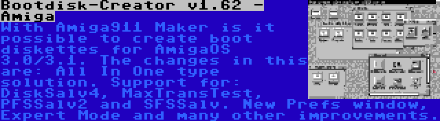 Bootdisk-Creator v1.62 - Amiga | With Amiga911 Maker is it possible to create boot diskettes for AmigaOS 3.0/3.1. The changes in this are: All In One type solution. Support for: DiskSalv4, MaxTransTest, PFSSalv2 and SFSSalv. New Prefs window, Expert Mode and many other improvements.