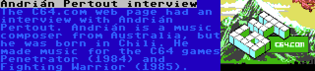 Andrián Pertout interview | The C64.com web page had an interview with Andrián Pertout. Andrián is a music composer from Australia, but he was born in Chili. He made music for the C64 games Penetrator (1984) and Fighting Warrior (1985).