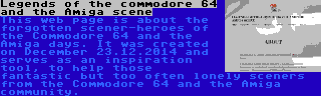 Legends of the commodore 64 and the Amiga scene | This web page is about the forgotten scener-heroes of the Commodore 64 and the Amiga days. It was created on December 23.12.2014 and serves as an inspiration tool, to help those fantastic but too often lonely sceners from the Commodore 64 and the Amiga community.