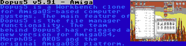 Dopus5 v5.91 - Amiga | Dopus5 is a Workbench clone for AmigaOS-based computer systems. The main feature of Dopus5 is the file manager functionality. The team behind Dopus5 has released a new version for AmigaOS4, MorphOS, AROS and the original AmigaOS3 platform.