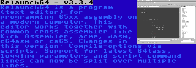 Relaunch64 - v3.3.4 | Relaunch64 is a program (text editor) for programming 65xx assembly on a modern computer. This editor works together with common cross assembler like Kick Assembler, acme, dasm, c64asm or ca65. Changes in this version: Compile-options via scripts. Support for latest 64tass, logging parameters and script command lines can now be split over multiple lines.