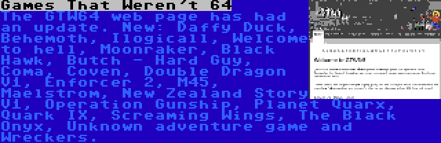 Games That Weren't 64 | The GTW64 web page has had an update. New: Daffy Duck, Behemoth, Ilogicall, Welcome to hell, Moonraker, Black Hawk, Butch - Hard Guy, Coma, Coven, Double Dragon V1, Enforcer 2, M45, Maelstrom, New Zealand Story V1, Operation Gunship, Planet Quarx, Quark IX, Screaming Wings, The Black Onyx, Unknown adventure game and Wreckers.