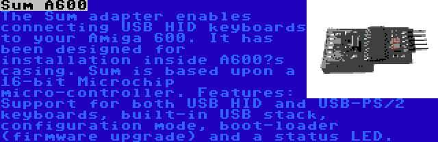 Sum A600 | The Sum adapter enables connecting USB HID keyboards to your Amiga 600. It has been designed for installation inside A600’s casing. Sum is based upon a 16-bit Microchip micro-controller. Features: Support for both USB HID and USB-PS/2 keyboards, built-in USB stack, configuration mode, boot-loader (firmware upgrade) and a status LED.