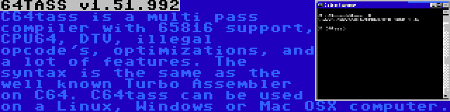 64TASS v1.51.992 | C64tass is a multi pass compiler with 65816 support, CPU64, DTV, illegal opcode's, optimizations, and a lot of features. The syntax is the same as the well known Turbo Assembler on C64. C64tass can be used on a Linux, Windows or Mac OSX computer.