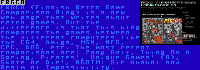 FRGCB | FRGCB (Finnish Retro Game Comparison Blog) is a new web page that writes about retro games. But the difference is that this blog compares the games between the different computers like the C64, Amiga, MSX, NES, CPC, DOS, etc. The most recent comparisons are: Zany Golf, Thing On A Spring, Pirates!, Unique Games! (8), Skate or Die!, NGOTM: Sir Ababol and Realm of Impossibility.