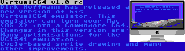 VirtualC64 v1.0 rc | Dirk Hoffmann has released a new version of his VirtualC64 emulator. This emulator can turn your Mac (OS X) into a Commodore C64. Changes in this version are: Many optimisations for the VC1541 emulation. Cycle-based sprite drawing and many other improvements.