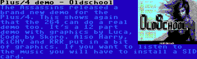 Plus/4 demo - Oldschool | The Assassins released a brand new demo for the Plus/4. This shows again that the 264 can do a real demo too. It's a 12 part demo with graphics by Luca, Code by Skoro. Also Harry, KiCHY and RRR put in a bit of graphics. If you want to listen to the music you will have to install a SID card.