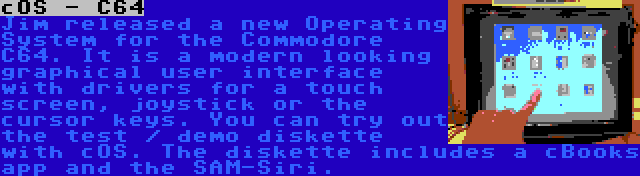 cOS - C64 | Jim released a new Operating System for the Commodore C64. It is a modern looking graphical user interface with drivers for a touch screen, joystick or the cursor keys. You can try out the test / demo diskette with cOS. The diskette includes a cBooks app and the SAM-Siri.