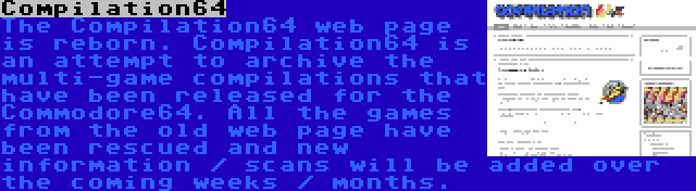 Compilation64 | The Compilation64 web page is reborn. Compilation64 is an attempt to archive the multi-game compilations that have been released for the Commodore64. All the games from the old web page have been rescued and new information / scans will be added over the coming weeks / months.