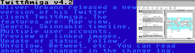 TwittAmiga v4.2 | Oliver Urbann released a new version of his Twitter client TwittAmiga. The features are: Map view, Search, Skinnable timeline, Multiple user accounts, Preview of linked images, Update of status, Follow / Unfollow, Retweet, etc. You can read about the changes in the change log.