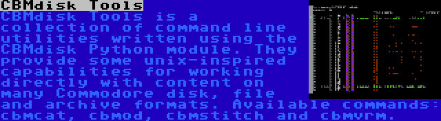 CBMdisk Tools | CBMdisk Tools is a collection of command line utilities written using the CBMdisk Python module. They provide some unix-inspired capabilities for working directly with content on many Commodore disk, file and archive formats. Available commands: cbmcat, cbmod, cbmstitch and cbmvrm.