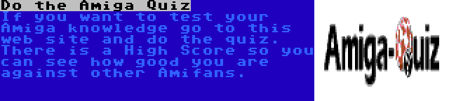 Do the Amiga Quiz | If you want to test your Amiga knowledge go to this web site and do the quiz. There is a High Score so you can see how good you are against other Amifans.