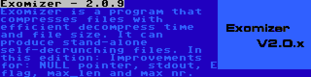 Exomizer - 2.0.9 | Exomizer is a program that compresses files with efficient decompress time and file size. It can produce stand-alone self-decrunching files. In this edition: Improvements for: NULL pointer, stdout, E flag, max_len and max nr.
