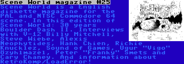 Scene World magazine #25 | Scene World is a English diskette magazine for the PAL and NTSC Commodore 64 scene. In this edition of Scene World: 30 years Boulder Dash II. Interviews with V-12 Billy Mitchell, Steve Wiebe, Alexis Neophytides, Hank Chien, Richie Knucklez, Sound of Games, Uğur Vigo Özyılmazel, Peter Franky Smets and Cary Chaney. And information about RetroKomp/LoadError!