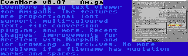 EvenMore v0.87 - Amiga | EvenMore is an text viewer for AmigaOS. The features are proportional font support, multi-coloured text, file conversion plugins, and more. Recent changes: Improvements for Arc2Text with MorphOS and for browsing in archives. No more problems if a filename has quotation marks and spaces.