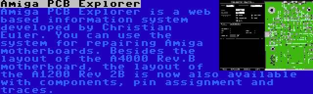 Amiga PCB Explorer | Amiga PCB Explorer is a web based information system developed by Christian Euler. You can use the system for repairing Amiga motherboards. Besides the layout of the A4000 Rev.B motherboard, the layout of the A1200 Rev 2B is now also available with components, pin assignment and traces.