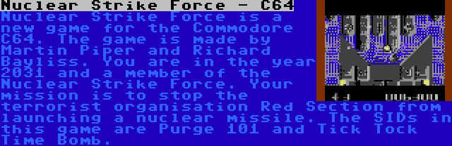 Nuclear Strike Force - C64 | Nuclear Strike Force is a new game for the Commodore C64. The game is made by Martin Piper and Richard Bayliss. You are in the year 2031 and a member of the Nuclear Strike Force. Your mission is to stop the terrorist organisation Red Section from launching a nuclear missile. The SIDs in this game are Purge 101 and Tick Tock Time Bomb.