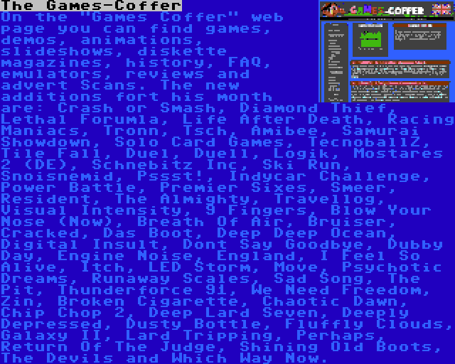 The Games-Coffer | On the Games Coffer web page you can find games, demos, animations, slideshows, diskette magazines, history, FAQ, emulators, reviews and advert Scans. The new additions fort his month are: Crash or Smash, Diamond Thief, Lethal Forumla, Life After Death, Racing Maniacs, Tronn, Tsch, Amibee, Samurai Showdown, Solo Card Games, TecnoballZ, Tile Fall, Duel, Duell, Logik, Mostares 2 (DE), Schnebitz Inc, Ski Run, Snoisnemid, Pssst!, Indycar Challenge, Power Battle, Premier Sixes, Smeer, Resident, The Almighty, Travellog, Visual Intensity, 9 Fingers, Blow Your Nose (Now), Breath Of Air, Bruiser, Cracked, Das Boot, Deep Deep Ocean, Digital Insult, Dont Say Goodbye, Dubby Day, Engine Noise, England, I Feel So Alive, Itch, LED Storm, Move, Psychotic Dreams, Runaway Scales, Sad Song, The Pit, Thunderforce 91, We Need Freedom, Zin, Broken Cigarette, Chaotic Dawn, Chip Chop 2, Deep Lard Seven, Deeply Depressed, Dusty Bottle, Fluffly Clouds, Galaxy II, Lard Tripping, Perhaps, Return Of The Judge, Shining Old Boots, The Devils and Which Way Now.