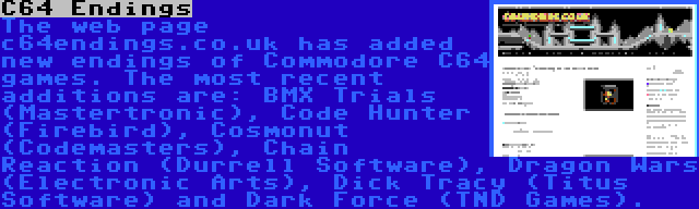 C64 Endings | The web page c64endings.co.uk has added new endings of Commodore C64 games. The most recent additions are: BMX Trials (Mastertronic), Code Hunter (Firebird), Cosmonut (Codemasters), Chain Reaction (Durrell Software), Dragon Wars (Electronic Arts), Dick Tracy (Titus Software) and Dark Force (TND Games).