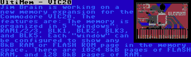 UltiMem - VIC20 | Jim Brain is working on a new memory expansion for the Commodore VIC20. The features are: The memory is organized in 5 windows: RAM1/2/3, BLK1, BLK2, BLK3, and BLK5. Each window can be configured to show any 8kB RAM or FLASH ROM page in the memory space. There are 1024 8kB pages of FLASH RAM, and 128 8kB pages of RAM.