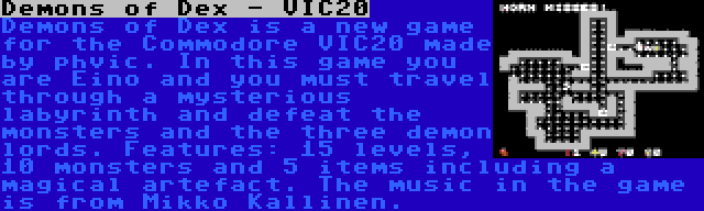 Demons of Dex - VIC20 | Demons of Dex is a new game for the Commodore VIC20 made by phvic. In this game you are Eino and you must travel through a mysterious labyrinth and defeat the monsters and the three demon lords. Features: 15 levels, 10 monsters and 5 items including a magical artefact. The music in the game is from Mikko Kallinen.