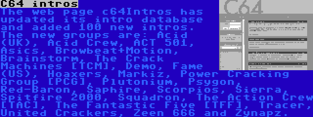 C64 intros | The web page c64Intros has updated its intro database and added 100 new intros. The new groups are: Acid (UK), Acid Crew, ACT 501, Asics, Browbeat+Motion, Brainstorm, The Crack Machines [TCM], Demo, Fame (US), Hoaxers, Markiz, Power Cracking Group [PCG], Plutonium, Psygon, Red-Baron, Saphire, Scorpios, Sierra, Spitfire 2000, Squadron, The Action Crew [TAC], The Fantastic Five [TFF], Tracer, United Crackers, Zeen 666 and Zynapz.