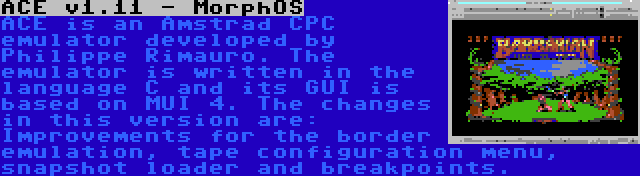 ACE v1.11 - MorphOS | ACE is an Amstrad CPC emulator developed by Philippe Rimauro. The emulator is written in the language C and its GUI is based on MUI 4. The changes in this version are: Improvements for the border emulation, tape configuration menu, snapshot loader and breakpoints.