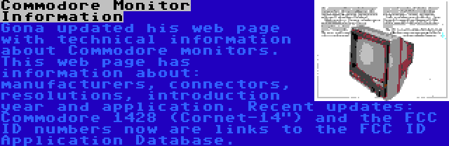 Commodore Monitor Information | Gona updated his web page with technical information about Commodore monitors. This web page has information about: manufacturers, connectors, resolutions, introduction year and application. Recent updates: Commodore 1428 (Cornet-14) and the FCC ID numbers now are links to the FCC ID Application Database.