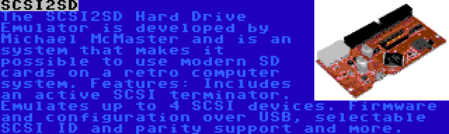 SCSI2SD | The SCSI2SD Hard Drive Emulator is developed by Michael McMaster and is an system that makes it possible to use modern SD cards on a retro computer system. Features: Includes an active SCSI terminator. Emulates up to 4 SCSI devices. Firmware and configuration over USB, selectable SCSI ID and parity support and more.