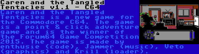 Caren and the Tangled Tentacles v1.1 - C64 | Caren and the Tangled Tentacles is a new game for the Commodore C64. The game is a point & click adventure game and is the winner of the Forum64 Game Competition 2015. The game is made by enthusie (code), Jammer (music), Veto (graphics) and Krill (loader).