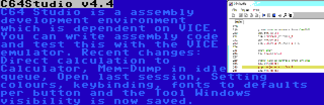 C64Studio v4.4 | C64 Studio is a assembly development environment which is dependent on VICE. You can write assembly code and test this with the VICE emulator. Recent changes: Direct calculation to Calculator, Mem-Dump in idle queue, Open last session, Setting colours, keybinding, fonts to defaults per button and the Tool Windows visibility is now saved.