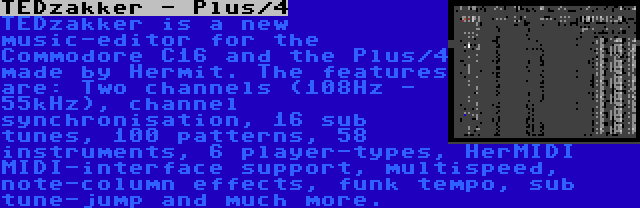 TEDzakker - Plus/4 | TEDzakker is a new music-editor for the Commodore C16 and the Plus/4 made by Hermit. The features are: Two channels (108Hz - 55kHz), channel synchronisation, 16 sub tunes, 100 patterns, 58 instruments, 6 player-types, HerMIDI MIDI-interface support, multispeed, note-column effects, funk tempo, sub tune-jump and much more.