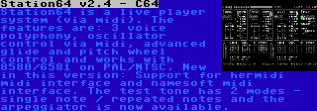 Station64 v2.4 - C64 | Station64 is a live player system (via midi). The features are: 3 voice polyphony, oscillator control via midi, advanced glide and pitch wheel control and works with 8580/6581 on PAL/NTSC. New in this version: Support for hermidi midi interface and namesoft midi interface. The test tone has 2 modes - single note / repeated notes and the arpeggiator is now available.