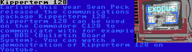 Kipperterm 128 | Earlier this year Sean Peck released the communications package Kipperterm 128. Kipperterm 128 can be used on the Commodore C128 to communicate with for example an BBS (Bulletin Board System). You can watch a demonstration of Kipperterm 128 on Youtube.
