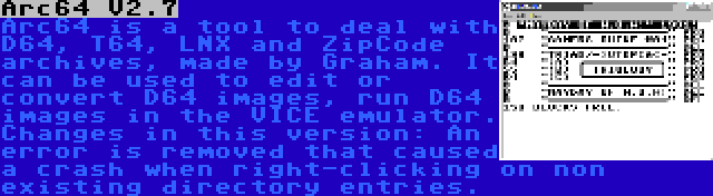 Arc64 V2.7 | Arc64 is a tool to deal with D64, T64, LNX and ZipCode archives, made by Graham. It can be used to edit or convert D64 images, run D64 images in the VICE emulator. Changes in this version: An error is removed that caused a crash when right-clicking on non existing directory entries.