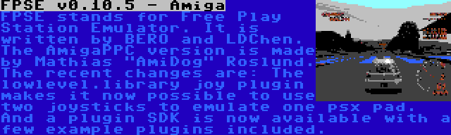 FPSE v0.10.5 - Amiga | FPSE stands for Free Play Station Emulator. It is written by BERO and LDChen. The AmigaPPC version is made by Mathias AmiDog Roslund. The recent changes are: The lowlevel.library joy plugin makes it now possible to use two joysticks to emulate one psx pad. And a plugin SDK is now available with a few example plugins included.