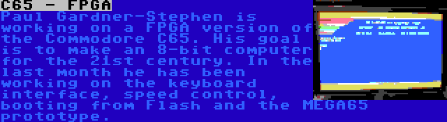 C65 - FPGA | Paul Gardner-Stephen is working on a FPGA version of the Commodore C65. His goal is to make an 8-bit computer for the 21st century. In the last month he has been working on the keyboard interface, speed control, booting from Flash and the MEGA65 prototype.