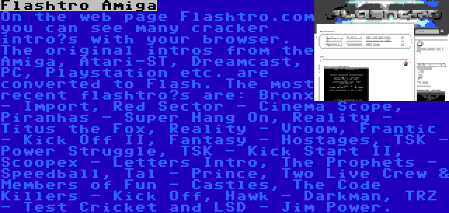 Flashtro Amiga | On the web page Flashtro.com you can see many cracker intro’s with your browser. The original intros from the Amiga, Atari-ST, Dreamcast, PC, Playstation etc. are converted to Flash. The most recent flashtro’s are: Bronx - Import, Red Sector - Cinema Scope, Piranhas - Super Hang On, Reality - Titus the Fox, Reality - Vroom, Frantic - Kick Off II, Fantasy - Hostages, TSK - Power Struggle, TSK - Kick Start II, Scoopex - Letters Intro, The Prophets - Speedball, Tal - Prince, Two Live Crew & Members of Fun - Castles, The Code Killers - Kick Off, Hawk - Darkman, TRZ - Test Cricket and LSD - Jim Power.