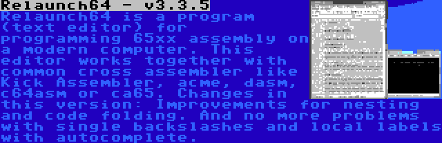 Relaunch64 - v3.3.5 | Relaunch64 is a program (text editor) for programming 65xx assembly on a modern computer. This editor works together with common cross assembler like Kick Assembler, acme, dasm, c64asm or ca65. Changes in this version: Improvements for nesting and code folding. And no more problems with single backslashes and local labels with autocomplete.